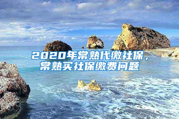 2020年常熟代缴社保，常熟买社保缴费问题