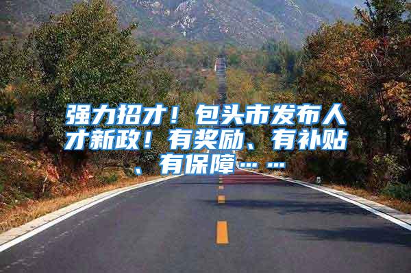 强力招才！包头市发布人才新政！有奖励、有补贴、有保障……