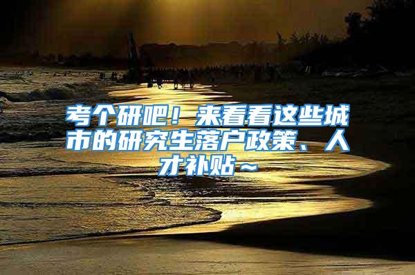 考个研吧！来看看这些城市的研究生落户政策、人才补贴～