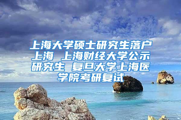 上海大学硕士研究生落户上海 上海财经大学公示研究生 复旦大学上海医学院考研复试