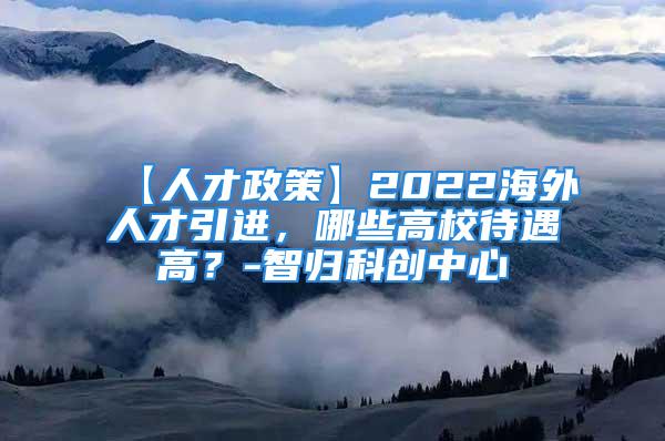 【人才政策】2022海外人才引进，哪些高校待遇高？-智归科创中心