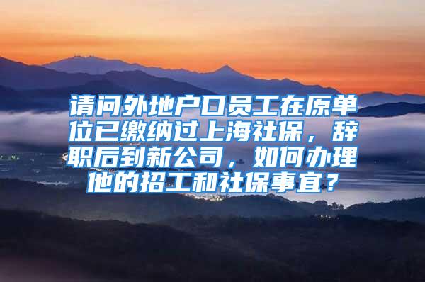 请问外地户口员工在原单位已缴纳过上海社保，辞职后到新公司，如何办理他的招工和社保事宜？