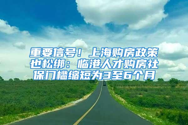 重要信号！上海购房政策也松绑：临港人才购房社保门槛缩短为3至6个月