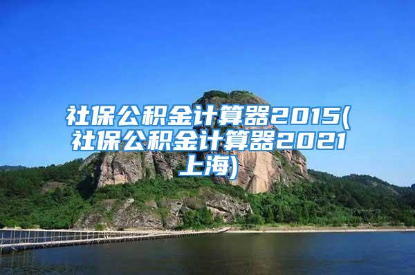 社保公积金计算器2015(社保公积金计算器2021上海)