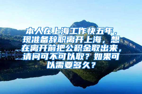 本人在上海工作快五年，现准备辞职离开上海，想在离开前把公积金取出来，请问可不可以取？如果可以需要多久？