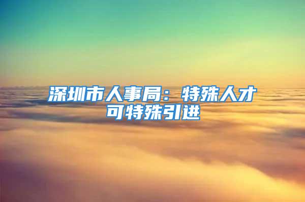 深圳市人事局：特殊人才可特殊引进