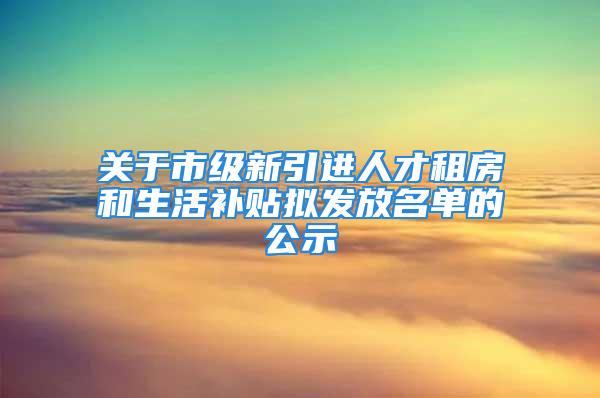 关于市级新引进人才租房和生活补贴拟发放名单的公示