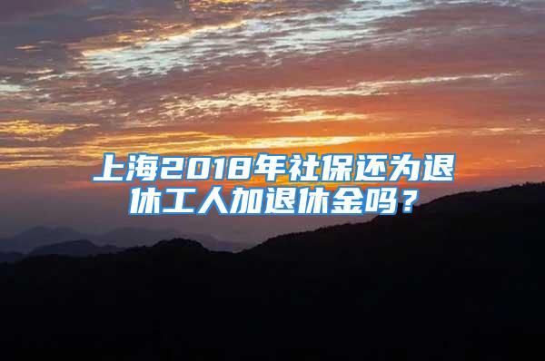 上海2018年社保还为退休工人加退休金吗？