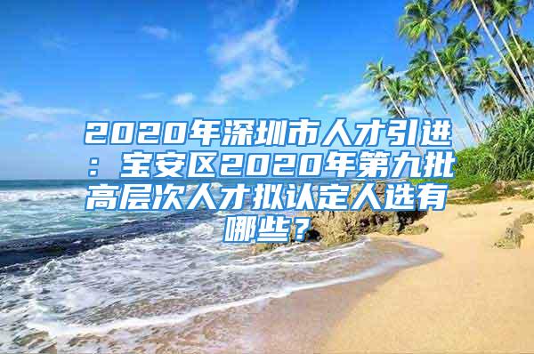 2020年深圳市人才引进：宝安区2020年第九批高层次人才拟认定人选有哪些？