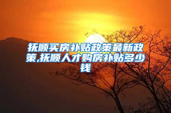 抚顺买房补贴政策最新政策,抚顺人才购房补贴多少钱