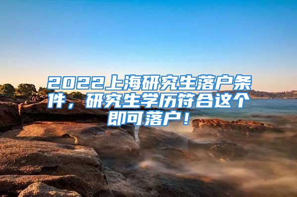 2022上海研究生落户条件，研究生学历符合这个即可落户！