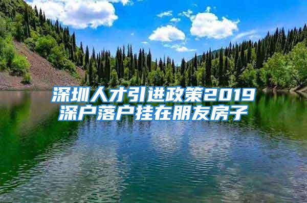 深圳人才引进政策2019深户落户挂在朋友房子