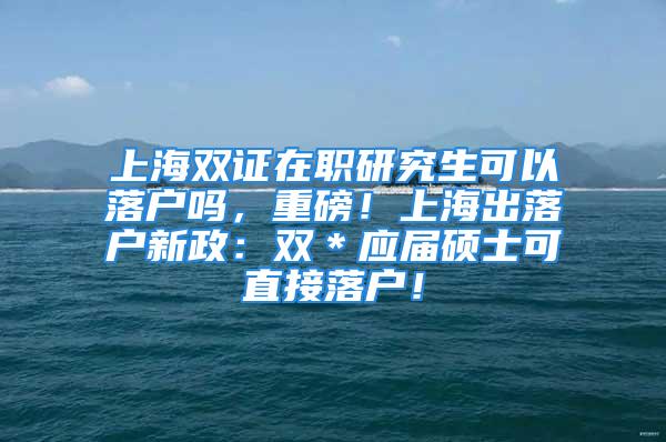 上海双证在职研究生可以落户吗，重磅！上海出落户新政：双＊应届硕士可直接落户！