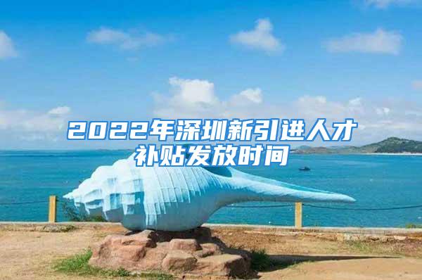 2022年深圳新引进人才补贴发放时间