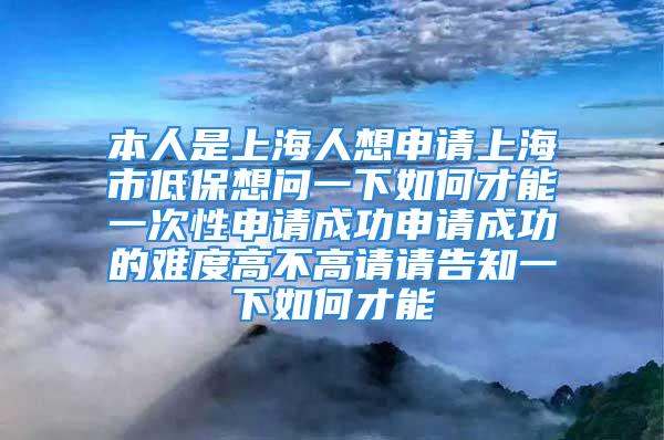 本人是上海人想申请上海市低保想问一下如何才能一次性申请成功申请成功的难度高不高请请告知一下如何才能