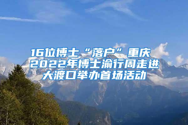 16位博士“落户”重庆 2022年博士渝行周走进大渡口举办首场活动