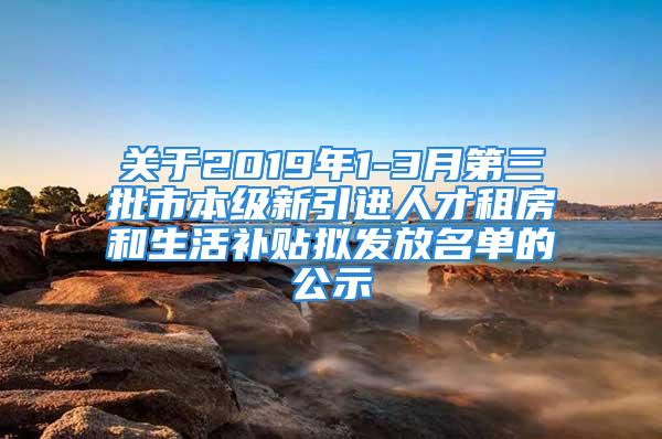 关于2019年1-3月第三批市本级新引进人才租房和生活补贴拟发放名单的公示