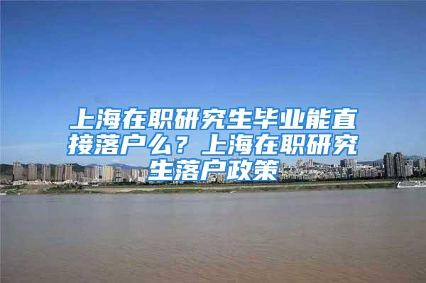 上海在职研究生毕业能直接落户么？上海在职研究生落户政策