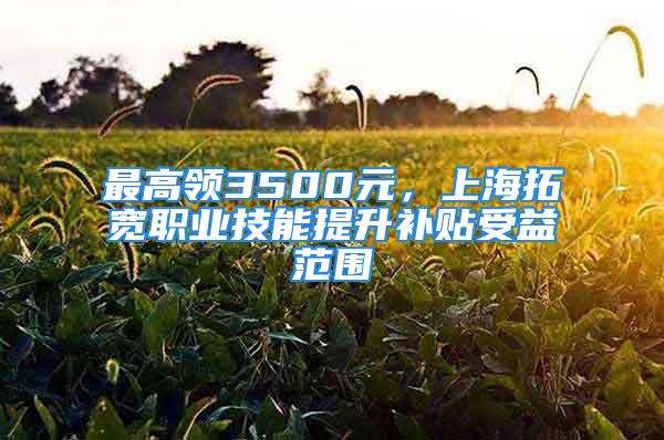 最高领3500元，上海拓宽职业技能提升补贴受益范围