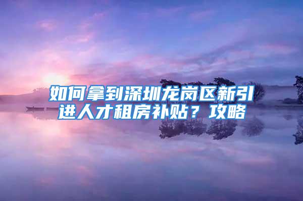 如何拿到深圳龙岗区新引进人才租房补贴？攻略