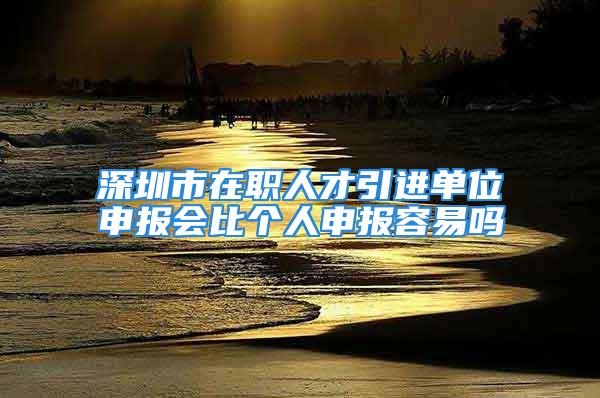 深圳市在职人才引进单位申报会比个人申报容易吗