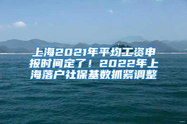 上海2021年平均工资申报时间定了！2022年上海落户社保基数抓紧调整