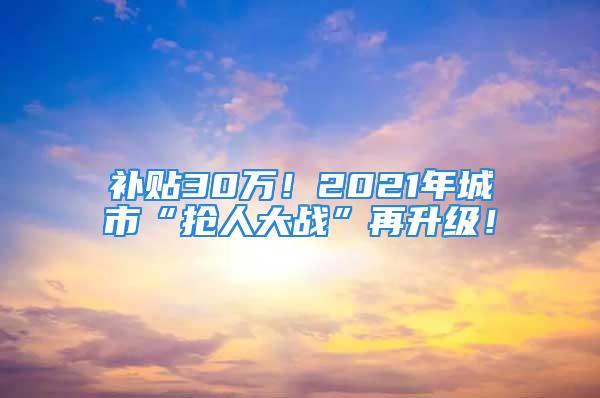 补贴30万！2021年城市“抢人大战”再升级！