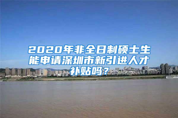 2020年非全日制硕士生能申请深圳市新引进人才补贴吗？