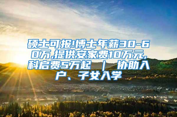 硕士可报!博士年薪30-60万,提供安家费10万元,科启费5万起 ｜ 协助入户、子女入学