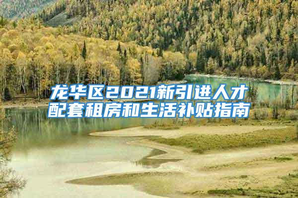 龙华区2021新引进人才配套租房和生活补贴指南