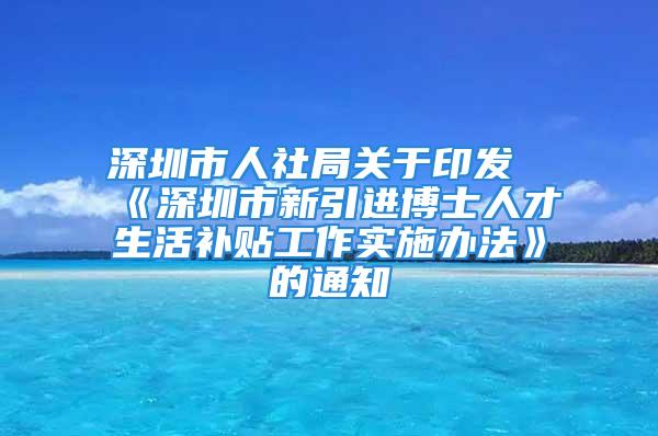 深圳市人社局关于印发《深圳市新引进博士人才生活补贴工作实施办法》的通知