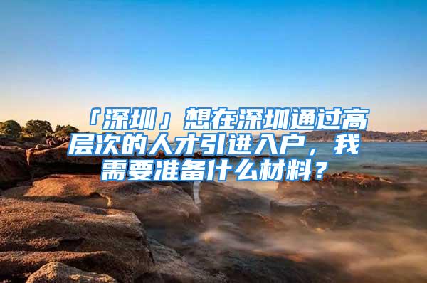 「深圳」想在深圳通过高层次的人才引进入户，我需要准备什么材料？