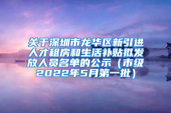 关于深圳市龙华区新引进人才租房和生活补贴拟发放人员名单的公示（市级2022年5月第一批）