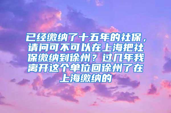 已经缴纳了十五年的社保，请问可不可以在上海把社保缴纳到徐州？过几年我离开这个单位回徐州了在上海缴纳的