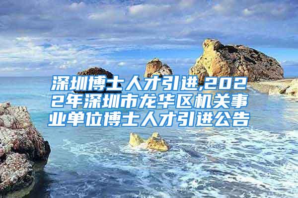 深圳博士人才引进,2022年深圳市龙华区机关事业单位博士人才引进公告