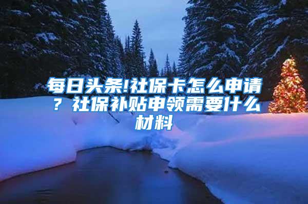 每日头条!社保卡怎么申请？社保补贴申领需要什么材料