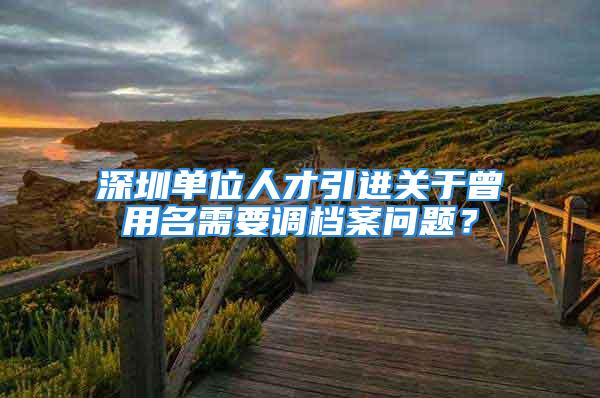 深圳单位人才引进关于曾用名需要调档案问题？