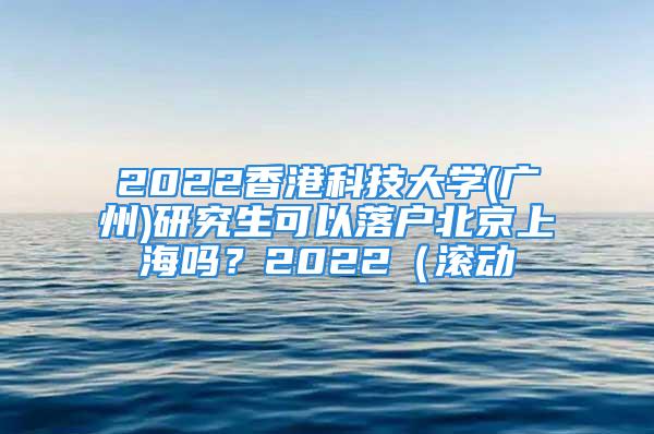 2022香港科技大学(广州)研究生可以落户北京上海吗？2022（滚动