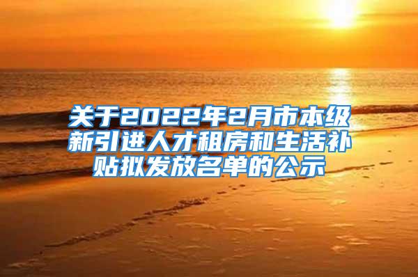 关于2022年2月市本级新引进人才租房和生活补贴拟发放名单的公示