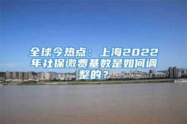 全球今热点：上海2022年社保缴费基数是如何调整的？