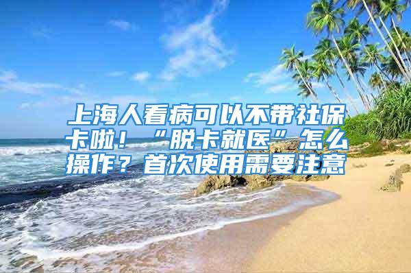 上海人看病可以不带社保卡啦！“脱卡就医”怎么操作？首次使用需要注意→