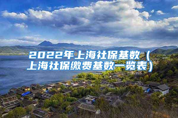 2022年上海社保基数（上海社保缴费基数一览表）