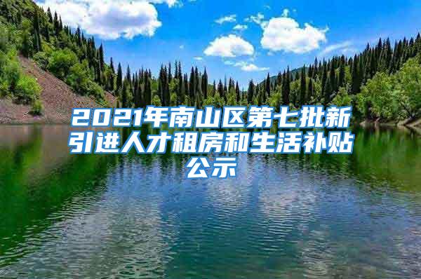 2021年南山区第七批新引进人才租房和生活补贴公示