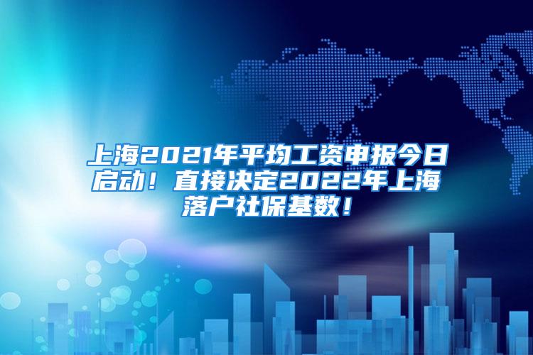 上海2021年平均工资申报今日启动！直接决定2022年上海落户社保基数！