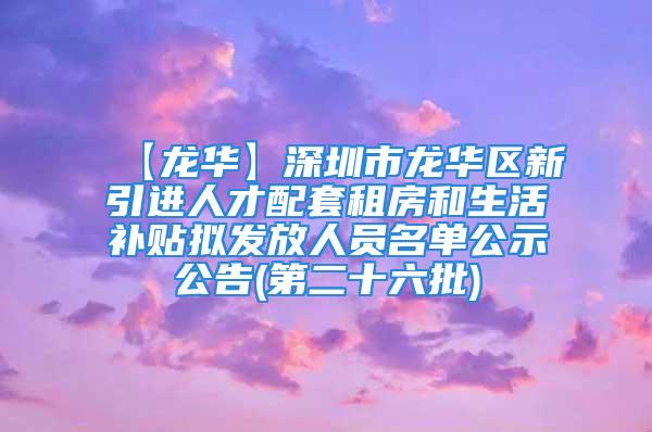 【龙华】深圳市龙华区新引进人才配套租房和生活补贴拟发放人员名单公示公告(第二十六批)