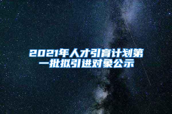 2021年人才引育计划第一批拟引进对象公示