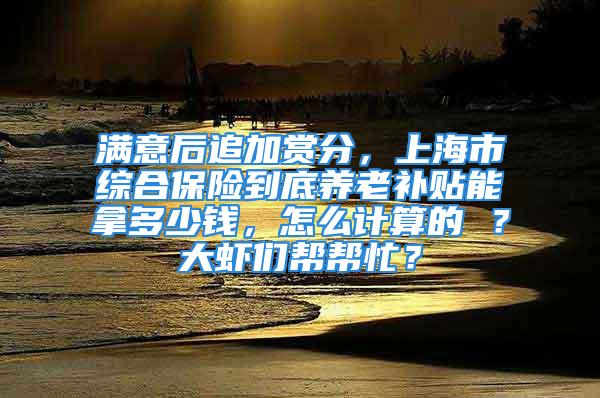 满意后追加赏分，上海市综合保险到底养老补贴能拿多少钱，怎么计算的 ？大虾们帮帮忙？