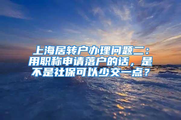 上海居转户办理问题二：用职称申请落户的话，是不是社保可以少交一点？