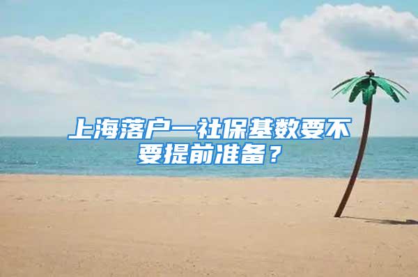 上海落户一社保基数要不要提前准备？