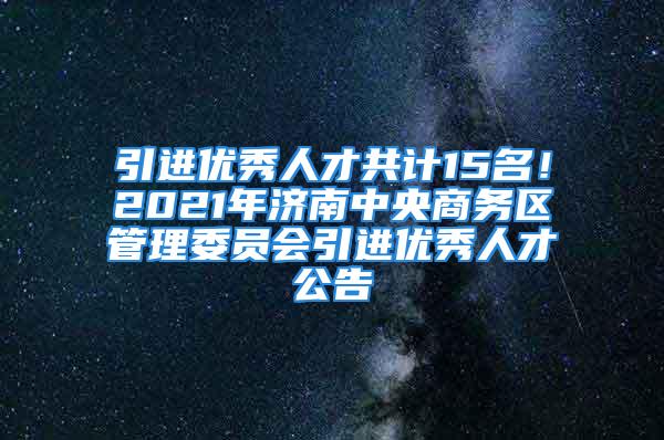 引进优秀人才共计15名！2021年济南中央商务区管理委员会引进优秀人才公告